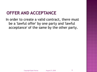 In order to create a valid contract, there must
be a 'lawful offer' by one party and 'lawful
acceptance' of the same by the other party.

Copyright Dipak Parmar

August 21, 2009

8

 