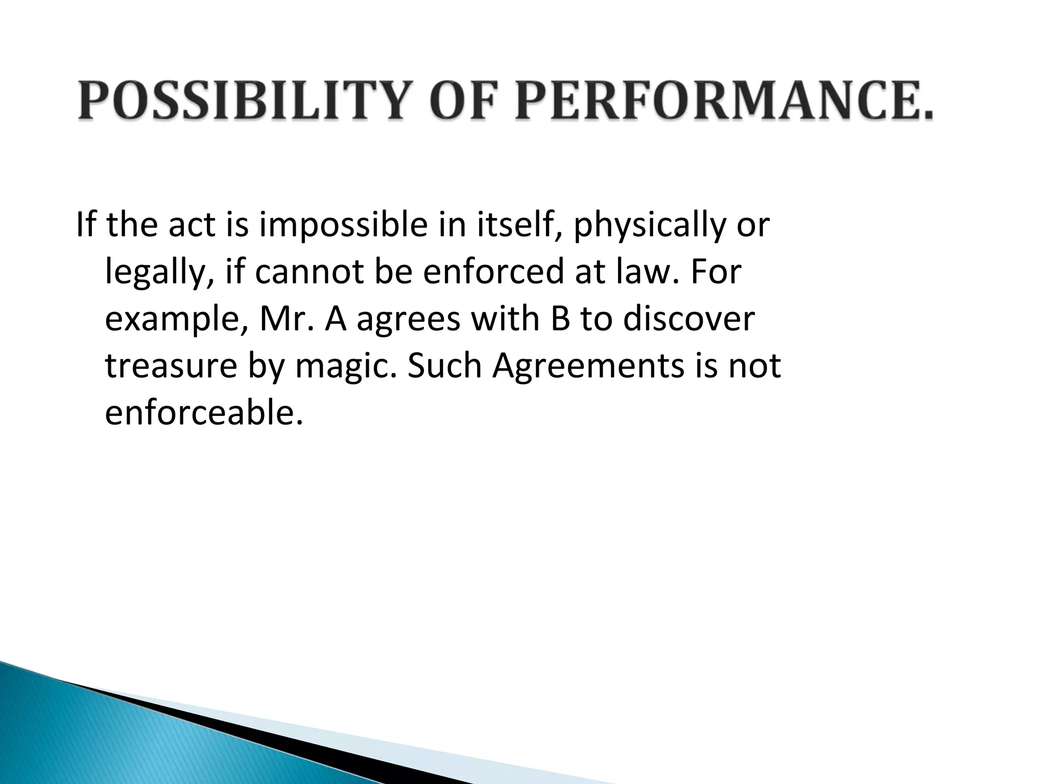 If the act is impossible in itself, physically or
legally, if cannot be enforced at law. For
example, Mr. A agrees with B to discover
treasure by magic. Such Agreements is not
enforceable.
 