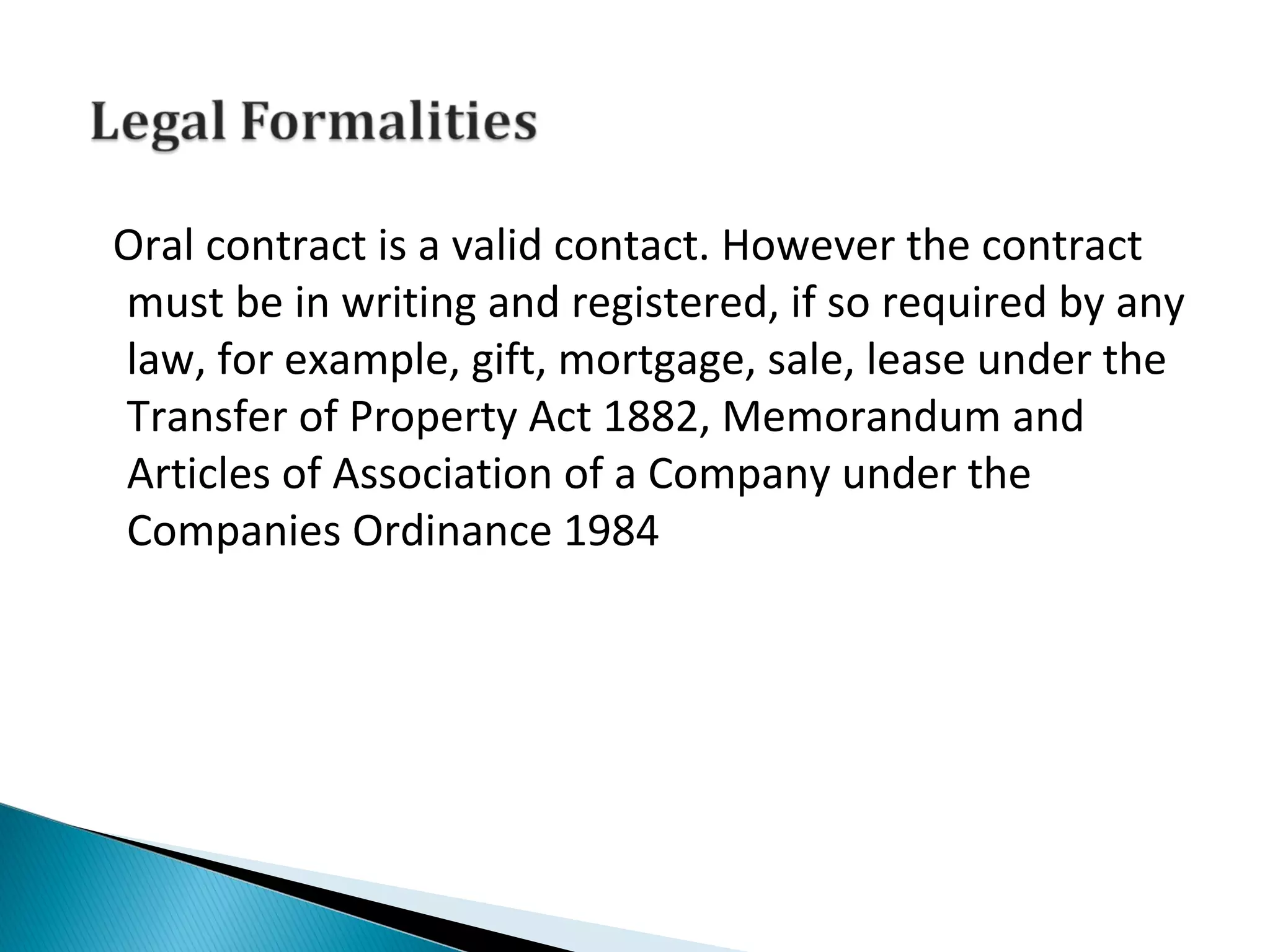 Oral contract is a valid contact. However the contract
must be in writing and registered, if so required by any
law, for example, gift, mortgage, sale, lease under the
Transfer of Property Act 1882, Memorandum and
Articles of Association of a Company under the
Companies Ordinance 1984
 