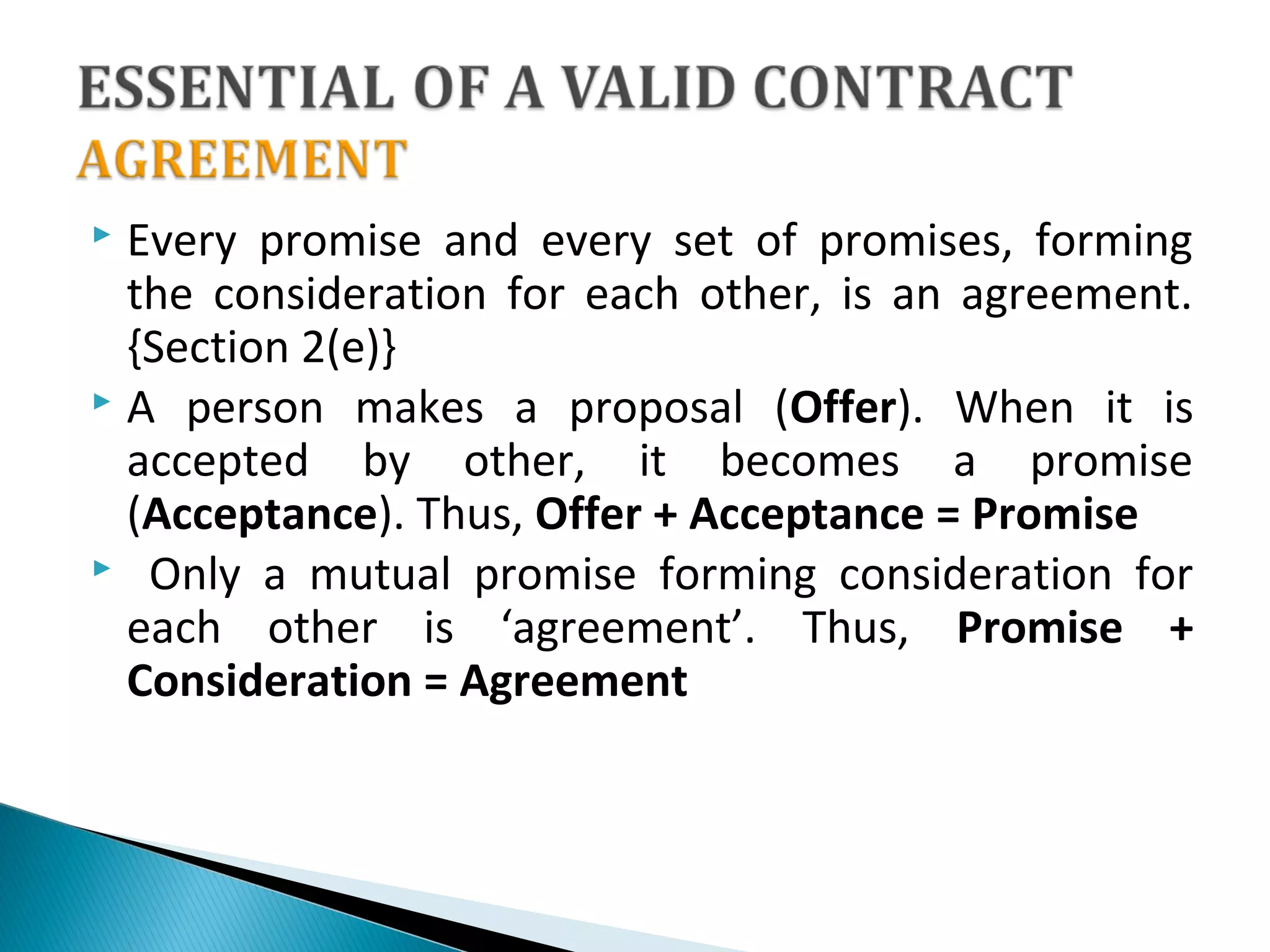  Every promise and every set of promises, forming
the consideration for each other, is an agreement.
{Section 2(e)}
 A person makes a proposal (Offer). When it is
accepted by other, it becomes a promise
(Acceptance). Thus, Offer + Acceptance = Promise
 Only a mutual promise forming consideration for
each other is ‘agreement’. Thus, Promise +
Consideration = Agreement
 