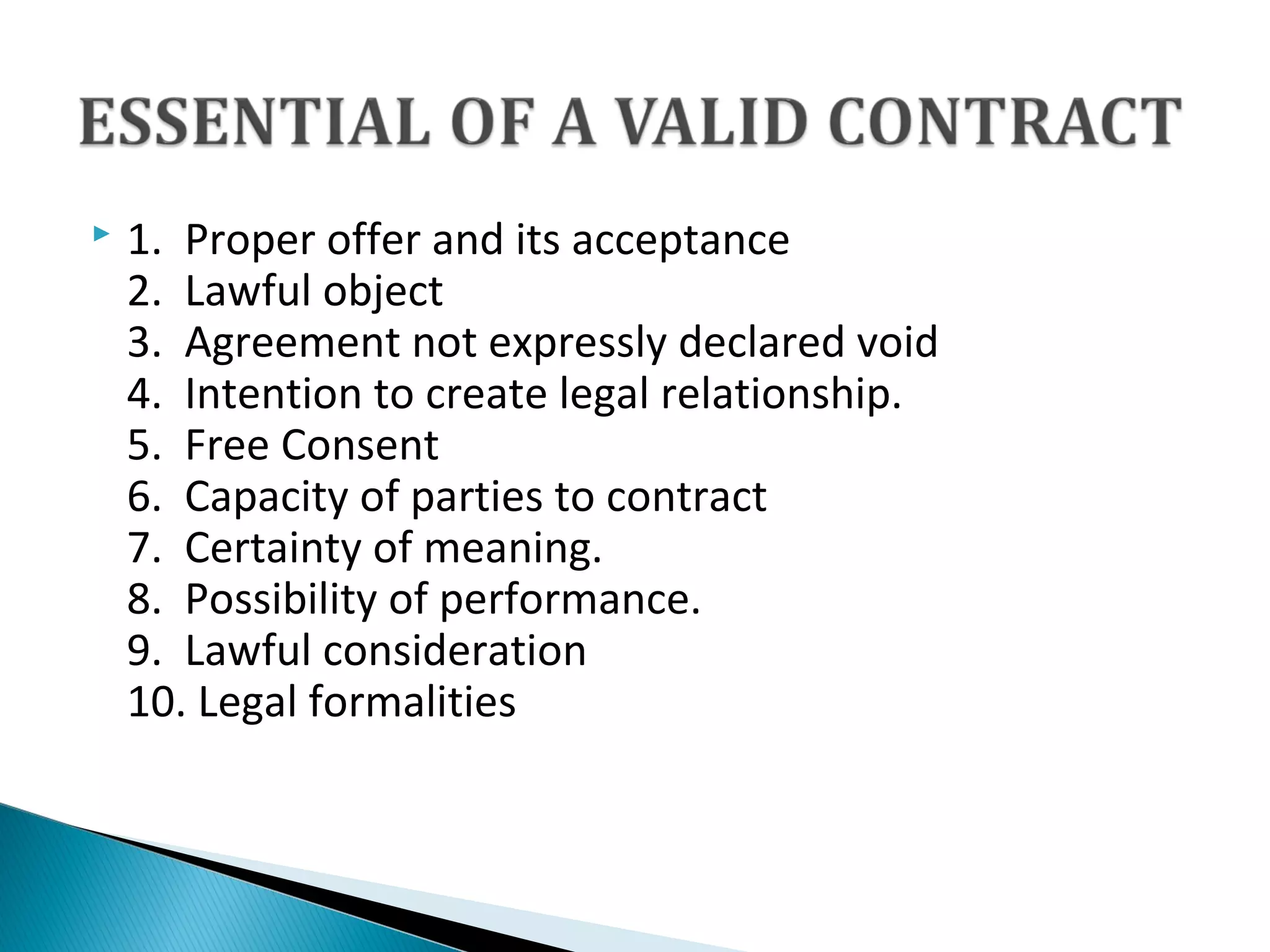  1.  Proper offer and its acceptance 
2.  Lawful object
3.  Agreement not expressly declared void
4.  Intention to create legal relationship. 
5.  Free Consent
6.  Capacity of parties to contract
7.  Certainty of meaning.
8.  Possibility of performance.
9.  Lawful consideration
10. Legal formalities
 