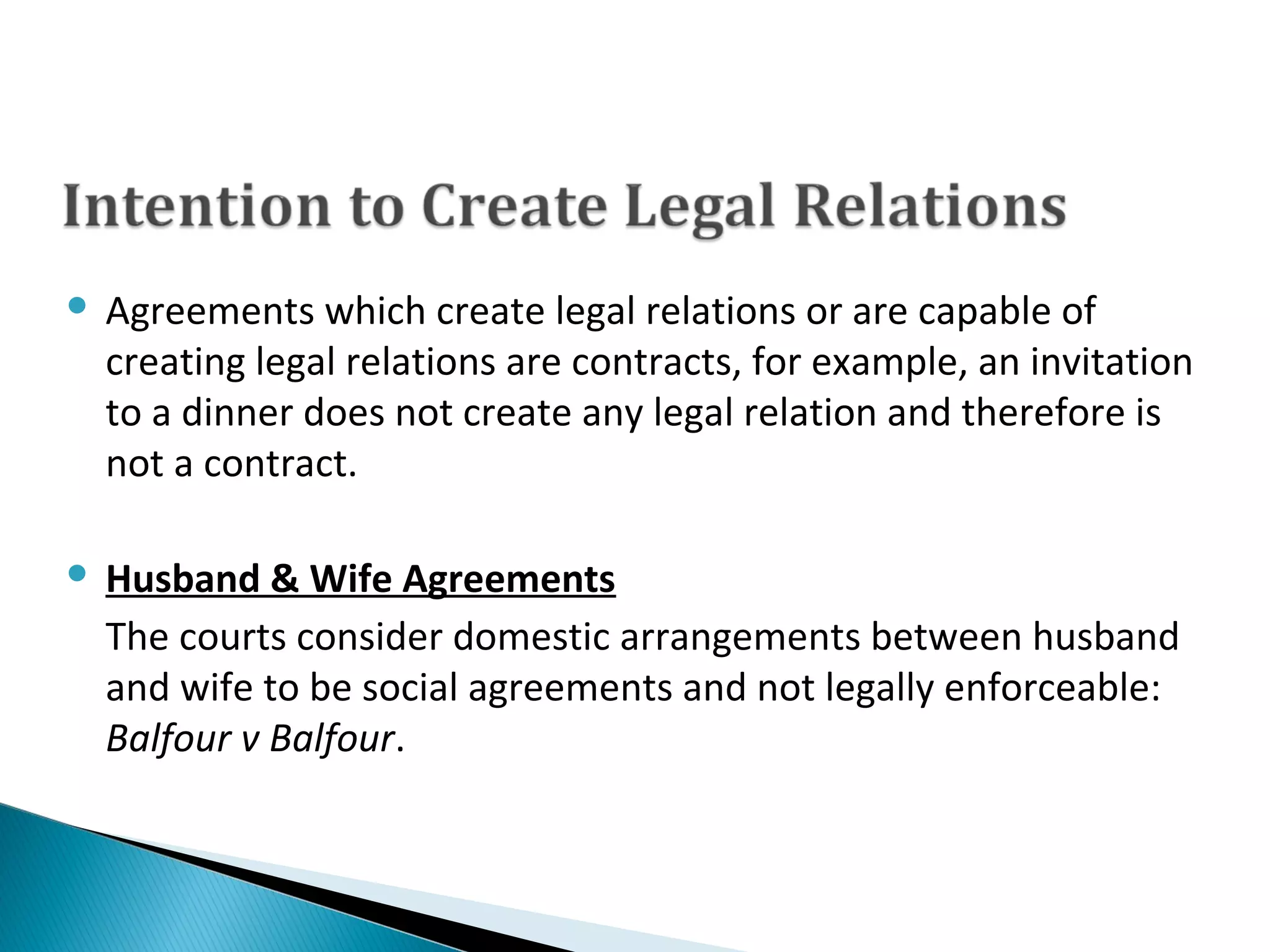  Agreements which create legal relations or are capable of 
creating legal relations are contracts, for example, an invitation 
to a dinner does not create any legal relation and therefore is 
not a contract.
 Husband & Wife Agreements
The courts consider domestic arrangements between husband 
and wife to be social agreements and not legally enforceable: 
Balfour v Balfour.
 