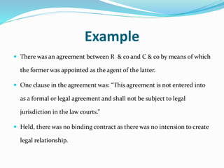 Example
 There was an agreement between R & co and C & co by means of which
the former was appointed as the agent of the latter.
 One clause in the agreement was: “This agreement is not entered into
as a formal or legal agreement and shall not be subject to legal
jurisdiction in the law courts.”
 Held, there was no binding contract as there was no intension to create
legal relationship.
 