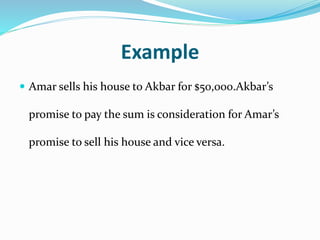 Example
 Amar sells his house to Akbar for $50,000.Akbar’s
promise to pay the sum is consideration for Amar’s
promise to sell his house and vice versa.
 