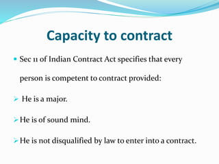 Capacity to contract
 Sec 11 of Indian Contract Act specifies that every
person is competent to contract provided:
 He is a major.
He is of sound mind.
He is not disqualified by law to enter into a contract.
 