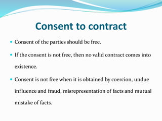 Consent to contract
 Consent of the parties should be free.
 If the consent is not free, then no valid contract comes into
existence.
 Consent is not free when it is obtained by coercion, undue
influence and fraud, misrepresentation of facts and mutual
mistake of facts.
 