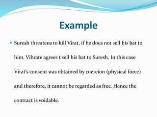 Example
 Suresh threatens to kill Virat, if he does not sell his bat to
him. Vibrate agrees t sell his bat to Suresh. In this case
Virat’s consent was obtained by coercion (physical force)
and therefore, it cannot be regarded as free. Hence the
contract is voidable.
 