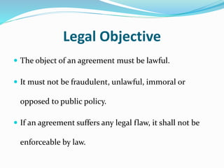 Legal Objective
 The object of an agreement must be lawful.
 It must not be fraudulent, unlawful, immoral or
opposed to public policy.
 If an agreement suffers any legal flaw, it shall not be
enforceable by law.
 