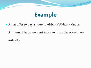 Example
 Amar offer to pay $1,000 to Akbar if Akbar kidnaps
Anthony. The agreement is unlawful as the objective is
unlawful.
 
