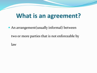 What is an agreement?
 An arrangement(usually informal) between
two or more parties that is not enforceable by
law
 