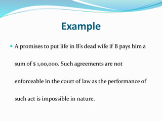 Example
 A promises to put life in B’s dead wife if B pays him a
sum of $ 1,00,000. Such agreements are not
enforceable in the court of law as the performance of
such act is impossible in nature.
 