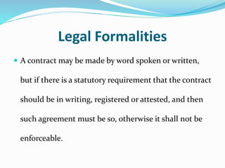 Legal Formalities
 A contract may be made by word spoken or written,
but if there is a statutory requirement that the contract
should be in writing, registered or attested, and then
such agreement must be so, otherwise it shall not be
enforceable.
 