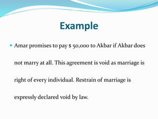 Example
 Amar promises to pay $ 50,000 to Akbar if Akbar does
not marry at all. This agreement is void as marriage is
right of every individual. Restrain of marriage is
expressly declared void by law.
 