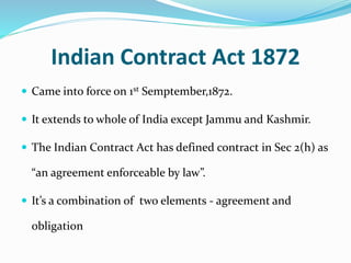 Indian Contract Act 1872
 Came into force on 1st Semptember,1872.
 It extends to whole of India except Jammu and Kashmir.
 The Indian Contract Act has defined contract in Sec 2(h) as
“an agreement enforceable by law”.
 It’s a combination of two elements - agreement and
obligation
 