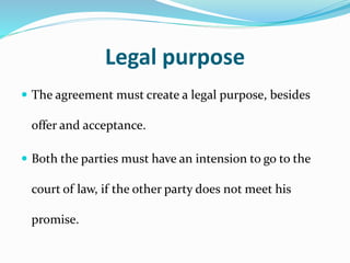 Legal purpose
 The agreement must create a legal purpose, besides
offer and acceptance.
 Both the parties must have an intension to go to the
court of law, if the other party does not meet his
promise.
 