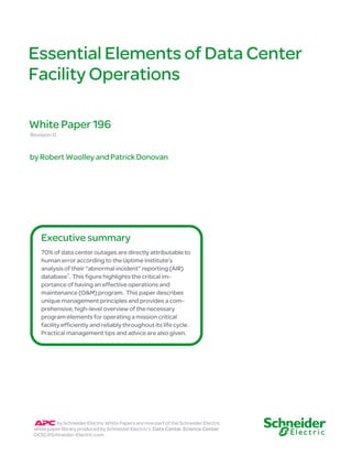 Essential Elements of Data Center 
Facility Operations 
White Paper 196 
Revision 0 
by Robert Woolley and Patrick Donovan 
Executive summary 
70% of data center outages are directly attributable to 
human error according to the Uptime Institute’s 
analysis of their “abnormal incident” reporting (AIR) 
database1. This figure highlights the critical im-portance 
of having an effective operations and 
maintenance (O&M) program. This paper describes 
unique management principles and provides a com-prehensive, 
high-level overview of the necessary 
program elements for operating a mission critical 
facility efficiently and reliably throughout its life cycle. 
Practical management tips and advice are also given. 
by Schneider Electric White Papers are now part of the Schneider Electric 
white paper library produced by Schneider Electric’s Data Center Science Center 
DCSC@Schneider-Electric.com 
 