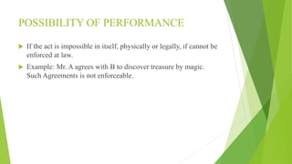 POSSIBILITY OF PERFORMANCE
 If the act is impossible in itself, physically or legally, if cannot be
enforced at law.
 Example: Mr. A agrees with B to discover treasure by magic.
Such Agreements is not enforceable.
 