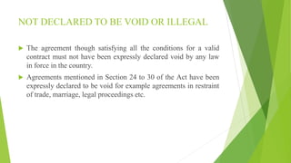 NOT DECLARED TO BE VOID OR ILLEGAL
 The agreement though satisfying all the conditions for a valid
contract must not have been expressly declared void by any law
in force in the country.
 Agreements mentioned in Section 24 to 30 of the Act have been
expressly declared to be void for example agreements in restraint
of trade, marriage, legal proceedings etc.
 