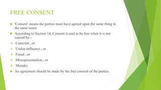 FREE CONSENT
 'Consent' means the parties must have agreed upon the same thing in
the same sense.
 According to Section 14, Consent is said to be free when it is not
caused by:-
 Coercion , or
 Undue influence , or
 Fraud , or
 Misrepresentation , or
 Mistake.
 An agreement should be made by the free consent of the parties.
 