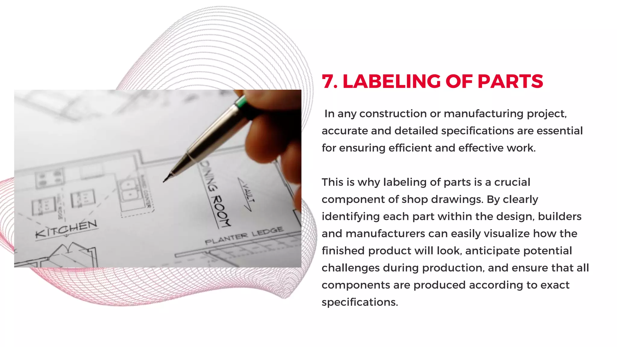 7. LABELING OF PARTS
In any construction or manufacturing project,
accurate and detailed specifications are essential
for ensuring efficient and effective work.
This is why labeling of parts is a crucial
component of shop drawings. By clearly
identifying each part within the design, builders
and manufacturers can easily visualize how the
finished product will look, anticipate potential
challenges during production, and ensure that all
components are produced according to exact
specifications.
 