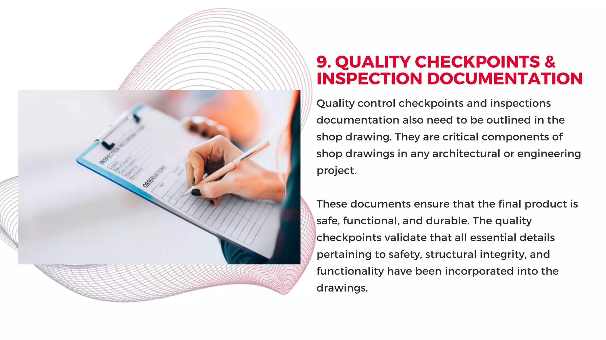 9. QUALITY CHECKPOINTS &
INSPECTION DOCUMENTATION
Quality control checkpoints and inspections
documentation also need to be outlined in the
shop drawing. They are critical components of
shop drawings in any architectural or engineering
project.
These documents ensure that the final product is
safe, functional, and durable. The quality
checkpoints validate that all essential details
pertaining to safety, structural integrity, and
functionality have been incorporated into the
drawings.
 