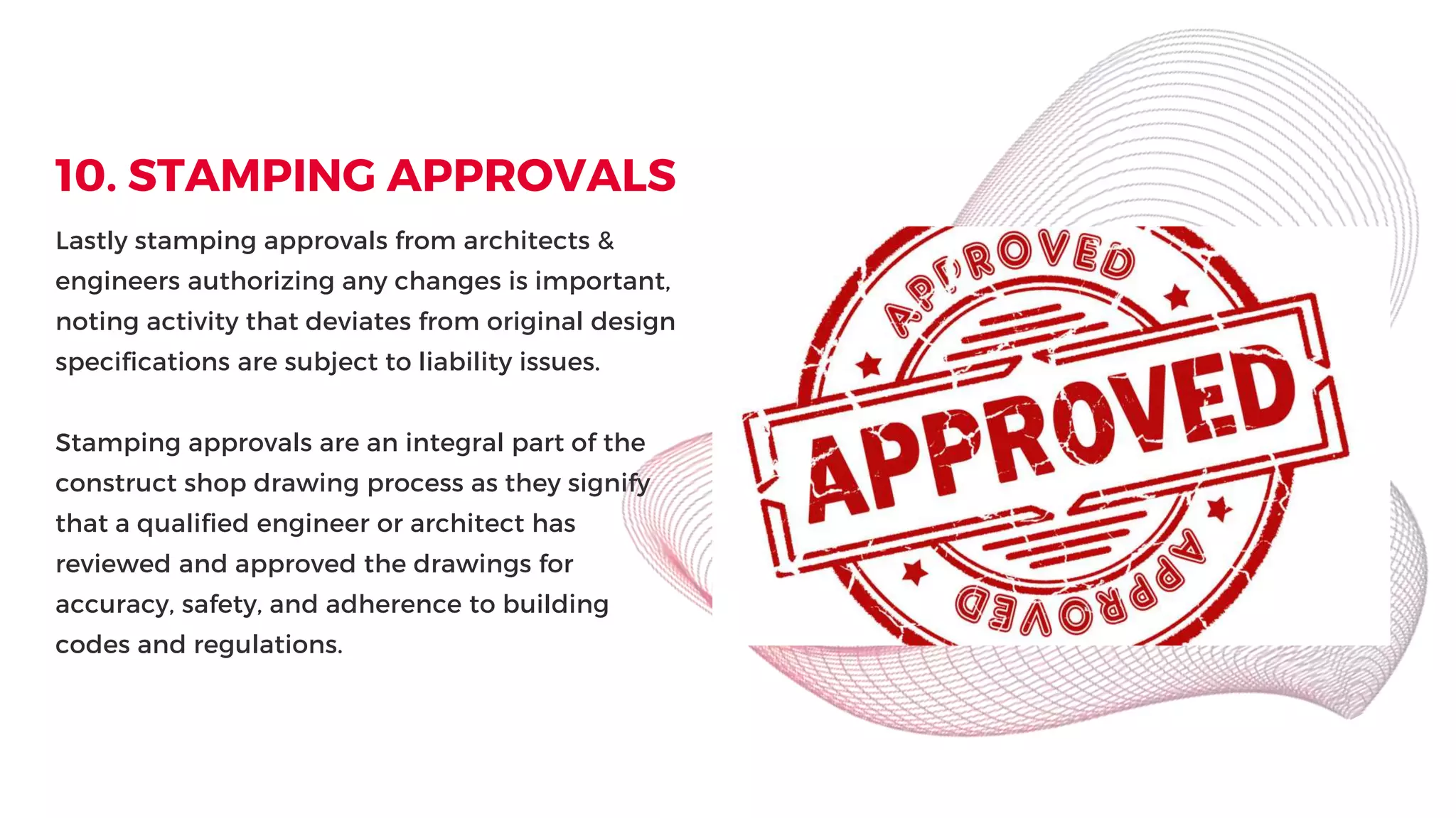 10. STAMPING APPROVALS
Lastly stamping approvals from architects &
engineers authorizing any changes is important,
noting activity that deviates from original design
specifications are subject to liability issues.
Stamping approvals are an integral part of the
construct shop drawing process as they signify
that a qualified engineer or architect has
reviewed and approved the drawings for
accuracy, safety, and adherence to building
codes and regulations.
 