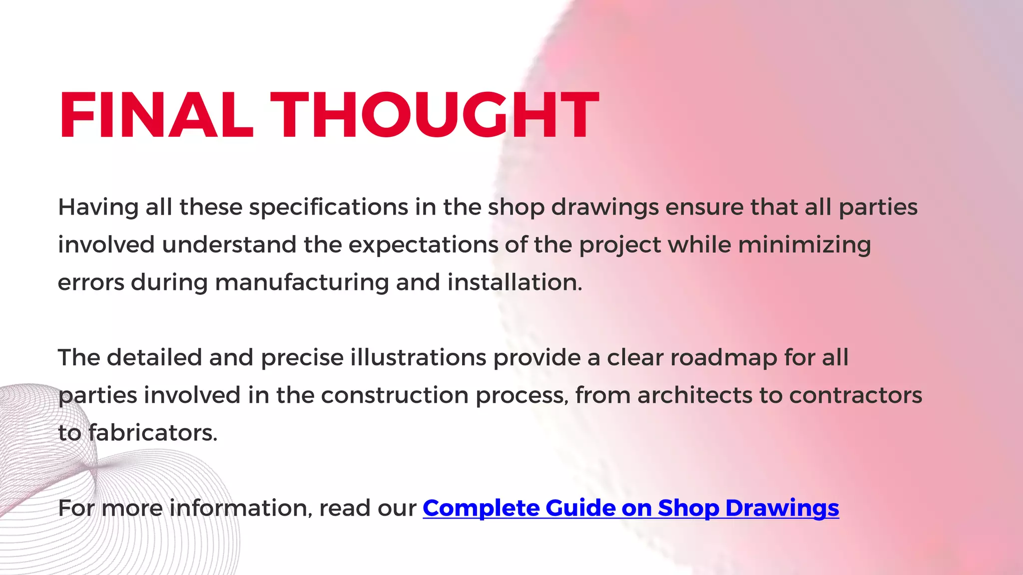 FINAL THOUGHT
Having all these specifications in the shop drawings ensure that all parties
involved understand the expectations of the project while minimizing
errors during manufacturing and installation.
The detailed and precise illustrations provide a clear roadmap for all
parties involved in the construction process, from architects to contractors
to fabricators.
For more information, read our Complete Guide on Shop Drawings
 