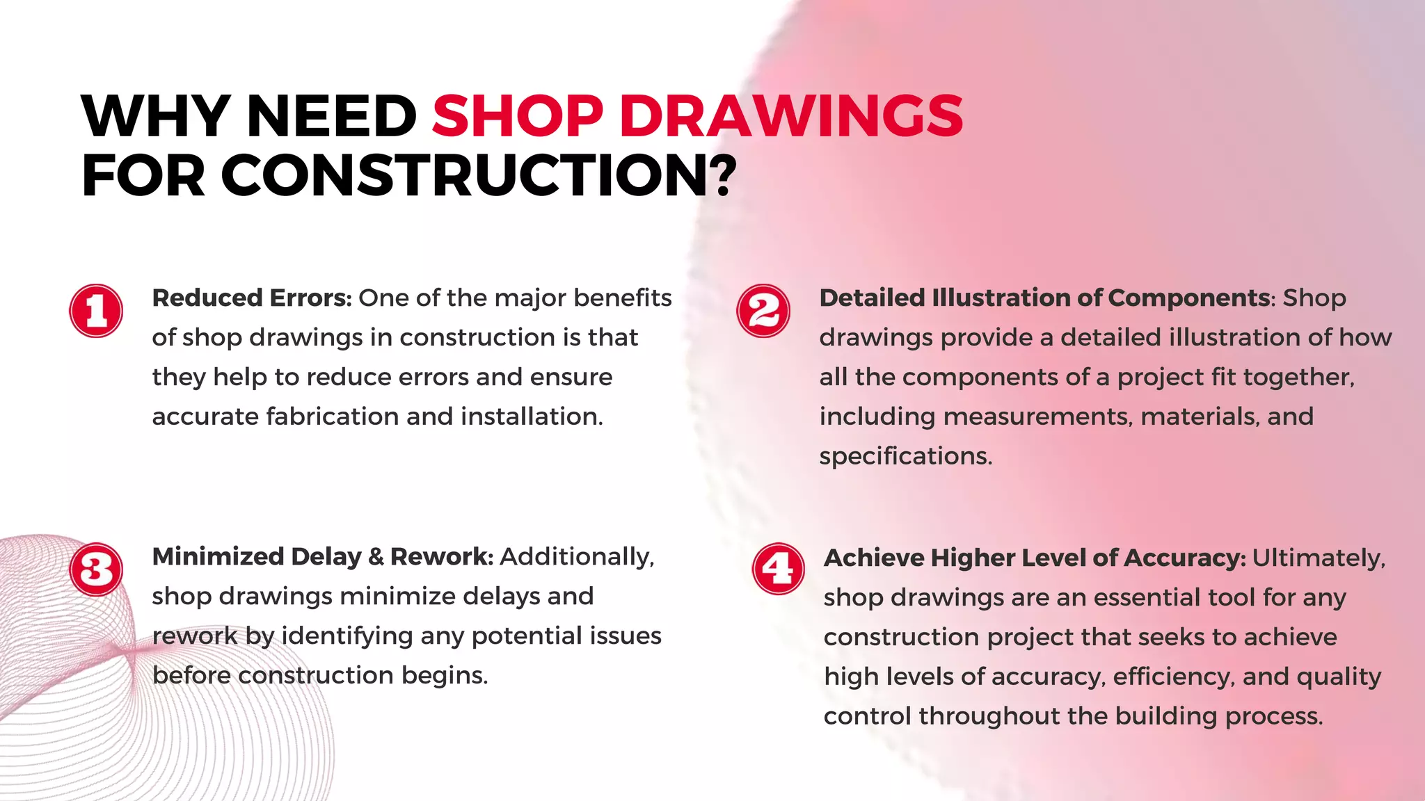 WHY NEED SHOP DRAWINGS
FOR CONSTRUCTION?
Reduced Errors: One of the major benefits
of shop drawings in construction is that
they help to reduce errors and ensure
accurate fabrication and installation.
Detailed Illustration of Components: Shop
drawings provide a detailed illustration of how
all the components of a project fit together,
including measurements, materials, and
specifications.
Minimized Delay & Rework: Additionally,
shop drawings minimize delays and
rework by identifying any potential issues
before construction begins.
Achieve Higher Level of Accuracy: Ultimately,
shop drawings are an essential tool for any
construction project that seeks to achieve
high levels of accuracy, efficiency, and quality
control throughout the building process.
 