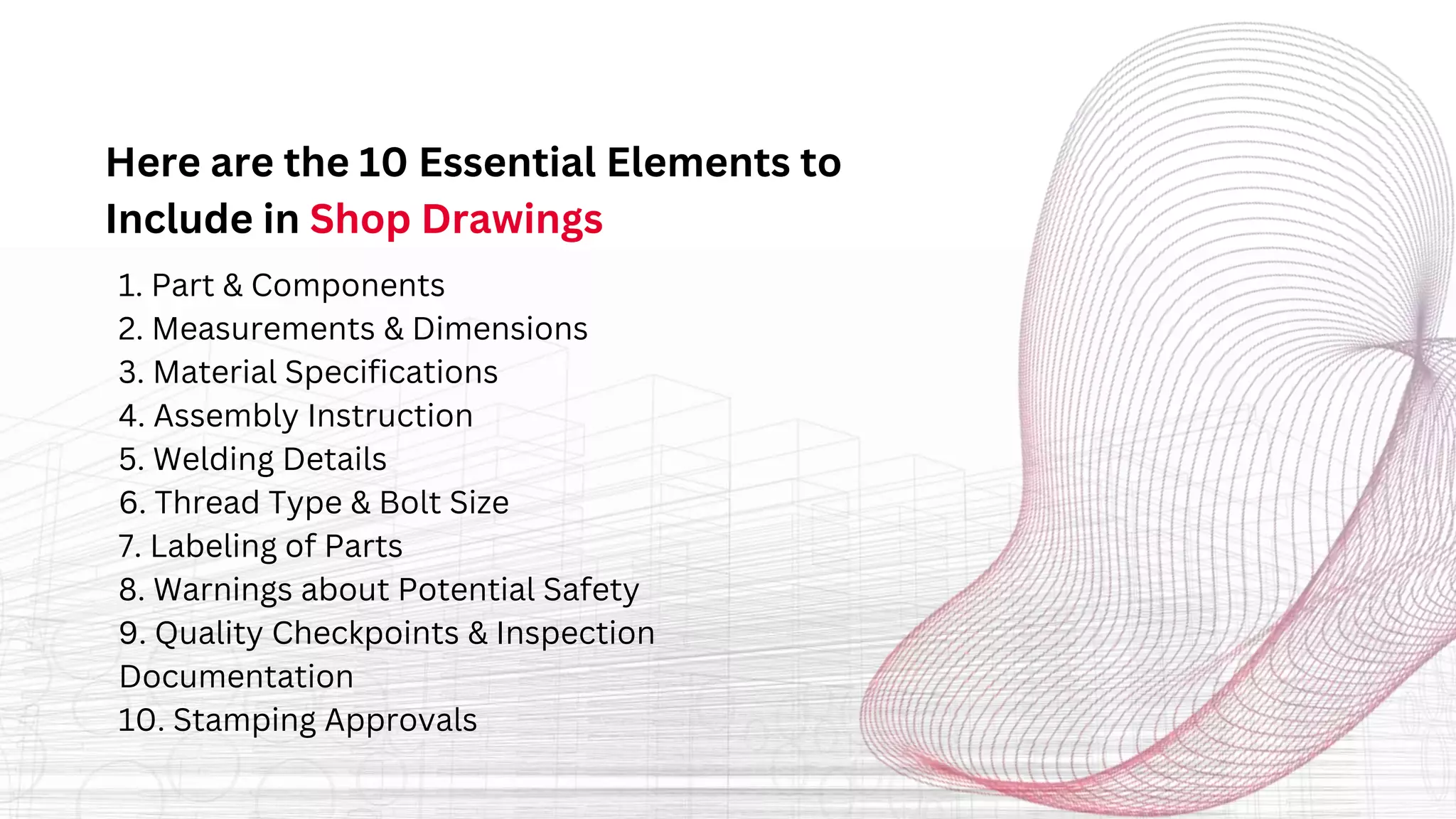 Here are the 10 Essential Elements to
Include in Shop Drawings
1. Part & Components
2. Measurements & Dimensions
3. Material Specifications
4. Assembly Instruction
5. Welding Details
6. Thread Type & Bolt Size
7. Labeling of Parts
8. Warnings about Potential Safety
9. Quality Checkpoints & Inspection
Documentation
10. Stamping Approvals
 