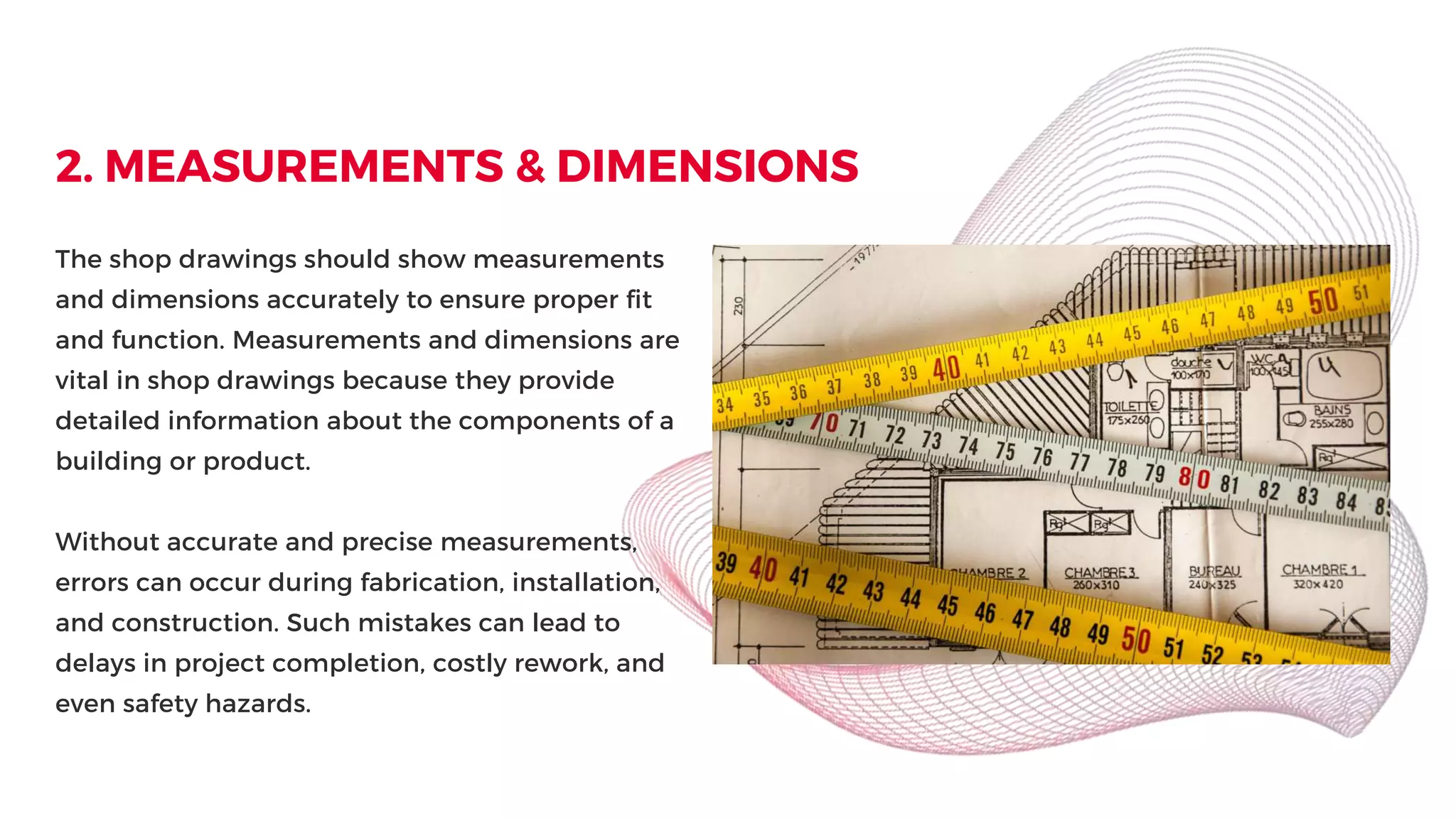 2. MEASUREMENTS & DIMENSIONS
The shop drawings should show measurements
and dimensions accurately to ensure proper fit
and function. Measurements and dimensions are
vital in shop drawings because they provide
detailed information about the components of a
building or product.
Without accurate and precise measurements,
errors can occur during fabrication, installation,
and construction. Such mistakes can lead to
delays in project completion, costly rework, and
even safety hazards.
 