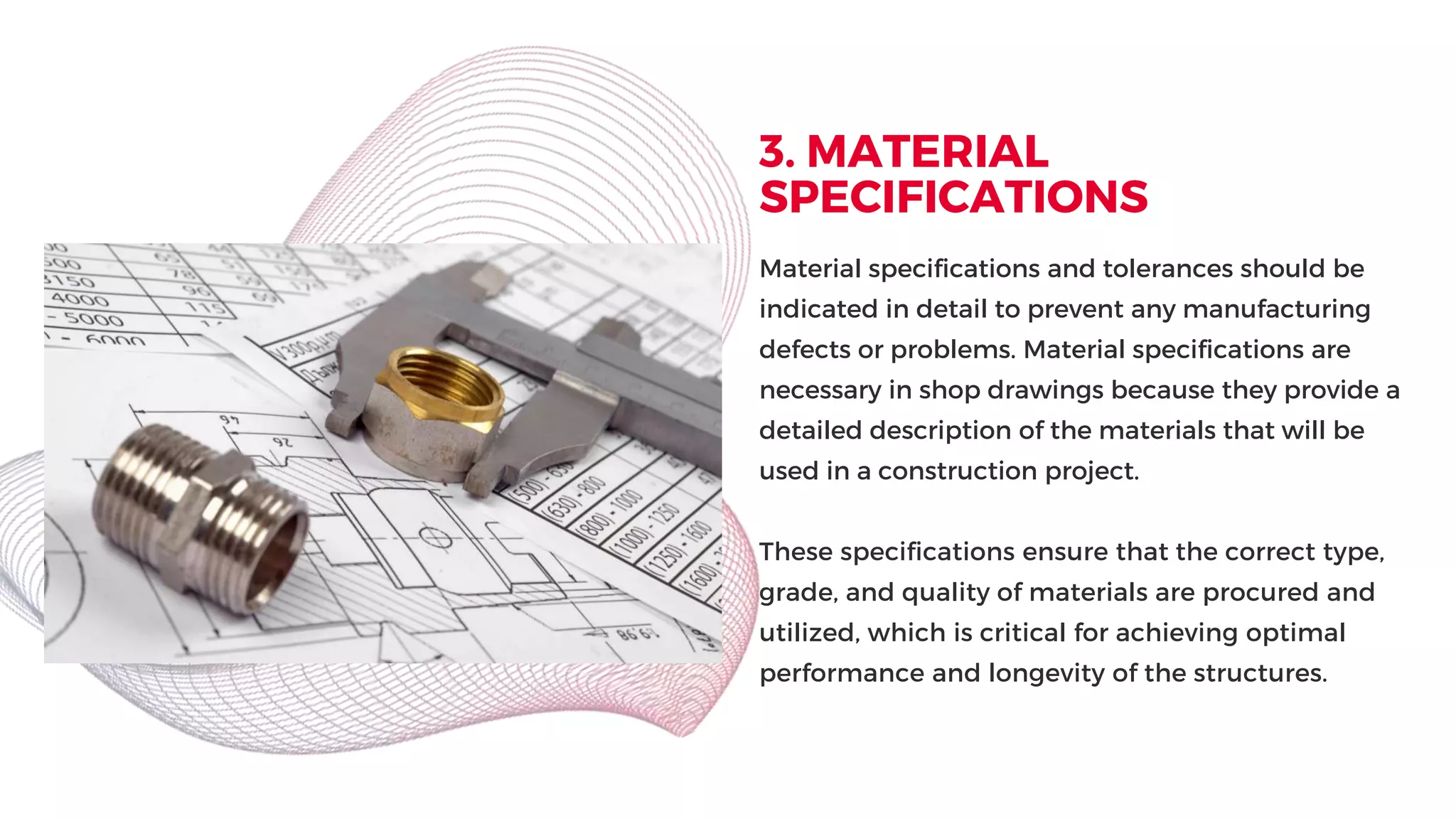 3. MATERIAL
SPECIFICATIONS
Material specifications and tolerances should be
indicated in detail to prevent any manufacturing
defects or problems. Material specifications are
necessary in shop drawings because they provide a
detailed description of the materials that will be
used in a construction project.
These specifications ensure that the correct type,
grade, and quality of materials are procured and
utilized, which is critical for achieving optimal
performance and longevity of the structures.
 