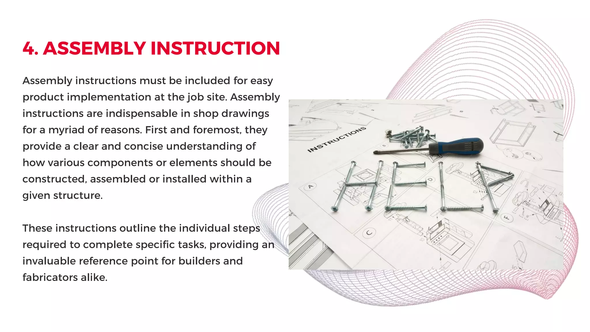 4. ASSEMBLY INSTRUCTION
Assembly instructions must be included for easy
product implementation at the job site. Assembly
instructions are indispensable in shop drawings
for a myriad of reasons. First and foremost, they
provide a clear and concise understanding of
how various components or elements should be
constructed, assembled or installed within a
given structure.
These instructions outline the individual steps
required to complete specific tasks, providing an
invaluable reference point for builders and
fabricators alike.
 