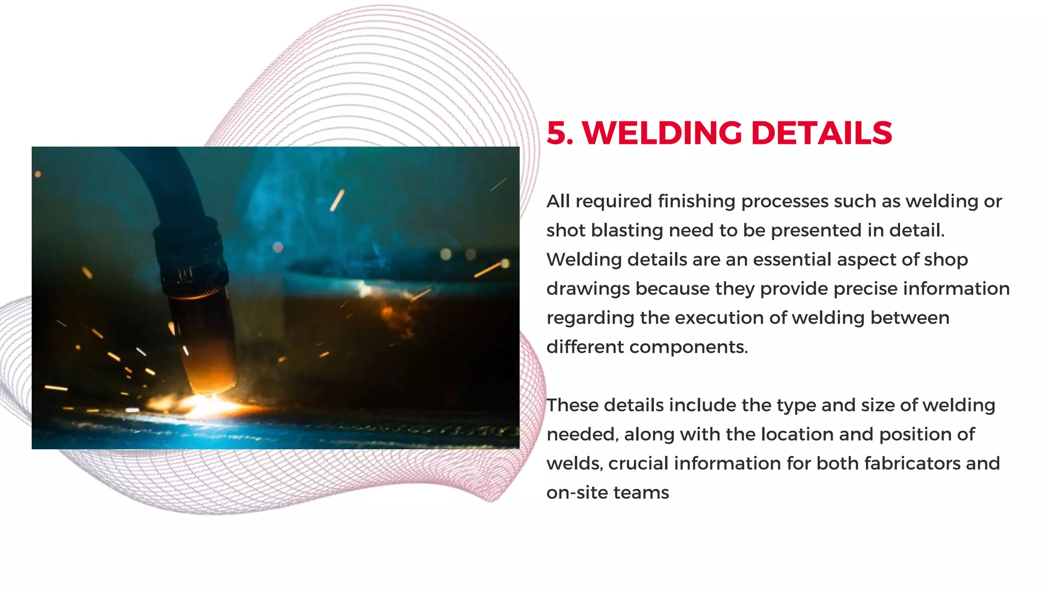 5. WELDING DETAILS
All required finishing processes such as welding or
shot blasting need to be presented in detail.
Welding details are an essential aspect of shop
drawings because they provide precise information
regarding the execution of welding between
different components.
These details include the type and size of welding
needed, along with the location and position of
welds, crucial information for both fabricators and
on-site teams
 