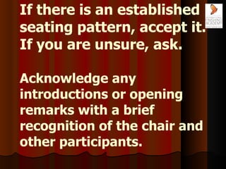 If there is an established seating pattern, accept it. If you are unsure, ask. Acknowledge any introductions or opening re...