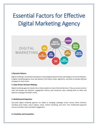 Essential Factors for Effective
Digital Marketing Agency
1.Dynamic Nature:
Digital marketing is constantly evolving due to technological advancements and changes in consumer behavior.
A digital marketing agency must stay abreast of the latest trends, algorithms, and tools to provide effective
strategies for their clients.
2. Data-Driven Decision Making:
Digital marketing agencies heavily rely on data analytics to make informed decisions. They use various tools to
track and analyze user behavior, engagement metrics, and conversion rates, enabling them to refine and
optimize campaigns for better results.
3. Multichannel Expertise:
Successful digital marketing agencies are adept at managing campaigns across various online channels,
including social media, search engines, email, content marketing, and more. This multifaceted approach
ensures a broader reach and better engagement.
4. Creativity and Innovation:
 