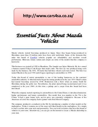 http://www.cars4sa.co.za/



      Essential Facts About Mazda
                 Vehicles

Mazda vehicles started becoming produced in Japan. Since they began being produced in
Hiroshima more than 10 million units have been sold worldwide. Some of the elements that
make this brand of Cars4SA vehicles popular are affordability and excellent overall
performance. Minivans, luxury sedans and coupes are some of the models that this company is
known for.

This business was started in 1920 in Hiroshima. The founder was Jujiro Matsuda. He also owned
a business named Tokyo Cork Kogyo that made corks. The first car was produced using tools
made by the business. By 1931, 30 trucks that had three wheels each were tested. The firm was
named Mazda in the year 1934 and it began exporting its automobiles in 1970.

Today this brand of motor automobiles is one of the leading businesses in the customer
automobile industry. 8-wheeled trucks began becoming produced in the year 1934. Small sedans
had started becoming created by 1940. Production took a blow when an atomic bomb hit
Hiroshima during the globe war. Nevertheless, the plant started being reconstructed and it was
completed in the year 1966. At this time a pickup and a coupe from this brand had been
introduced.

When the company started exporting its automobiles to the United States, it introduced numerous
higher performance and luxury automobiles. One model that was popular in the 70s is the
Cosmo. It had a great luxury style and its price was extremely competitive. Because of the
American oil crisis the company had to partner with Ford Motor Company.

The company produced a comeback in the 80s by introducing a number of other models in the
marketplace. Today it remains one of the most well-liked brands in the marketplace. It is simple
to find a car that suits your style and personality. You can look for dealers that have this brand of
vehicles in your town. Alternatively, you can get on the internet to locate a Mazda dealership in
your state.
 