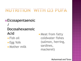 Muhammad and Turan
Eicosapentaenoic
/
Docosahexaenoic
Acid
 Fish oil
 Egg Yolk
 Mother milk
 Meat from fatty
coldwater fishes
(salmon, herring,
sardines,
mackerel)
 