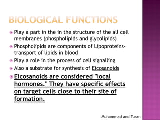Muhammad and Turan
 Play a part in the in the structure of the all cell
membranes (phospholipids and glycolipids)
 Phospholipids are components of Lipoproteins-
transport of lipids in blood
 Play a role in the process of cell signalling
 Also a substrate for synthesis of Eicosanoids
 Eicosanoids are considered "local
hormones." They have specific effects
on target cells close to their site of
formation.
 