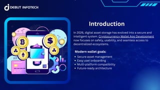Introduction
In 2026, digital asset storage has evolved into a secure and
intelligent system. Cryptocurrency Wallet App Development
now focuses on safety, usability, and seamless access to
decentralized ecosystems.
Modern wallet goals:
Secure asset management
Easy user onboarding
Multi-platform compatibility
Future-ready architecture
 
