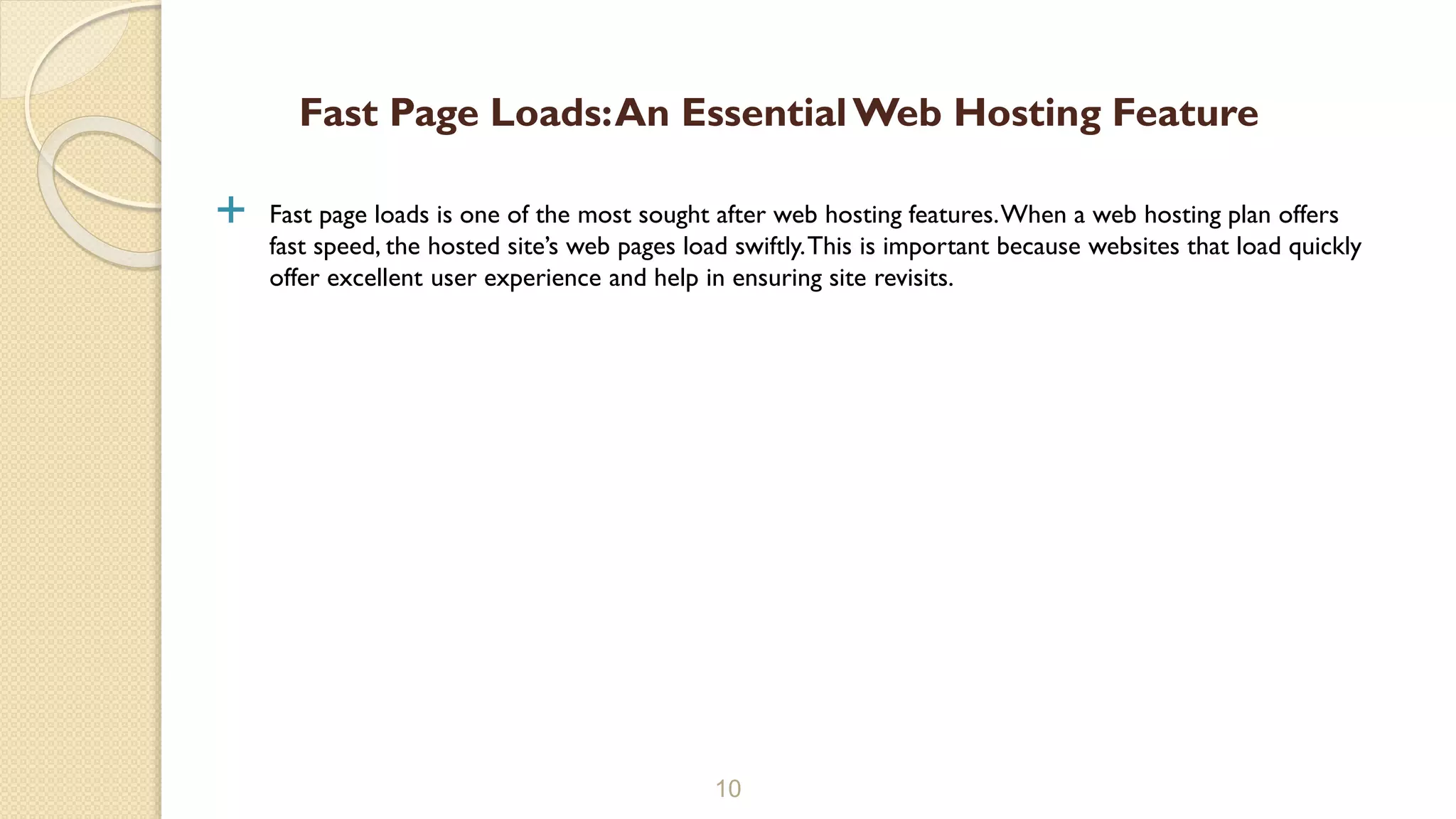  Fast page loads is one of the most sought after web hosting features.When a web hosting plan offers
fast speed, the hosted site’s web pages load swiftly.This is important because websites that load quickly
offer excellent user experience and help in ensuring site revisits.
10
Fast Page Loads:An EssentialWeb Hosting Feature
 