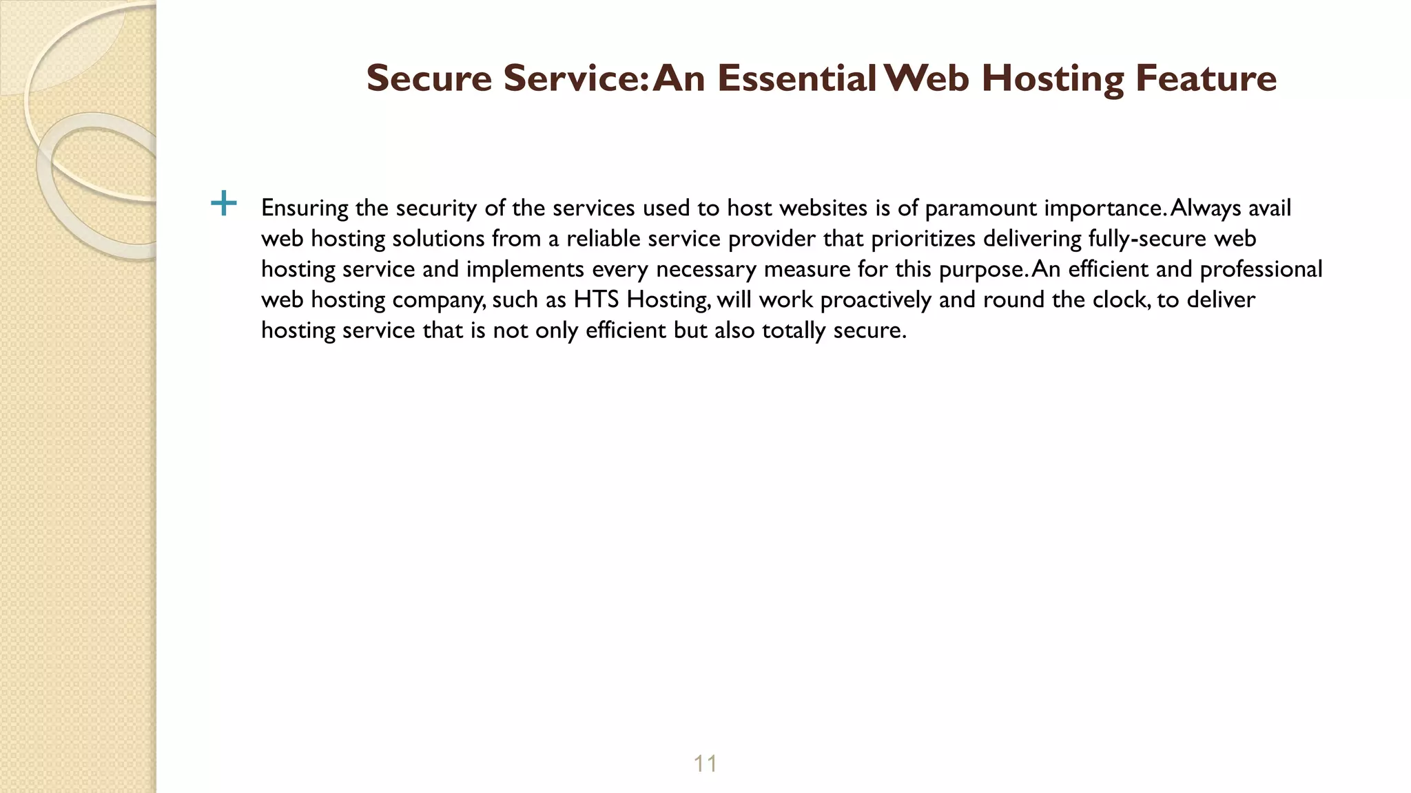  Ensuring the security of the services used to host websites is of paramount importance.Always avail
web hosting solutions from a reliable service provider that prioritizes delivering fully-secure web
hosting service and implements every necessary measure for this purpose.An efficient and professional
web hosting company, such as HTS Hosting, will work proactively and round the clock, to deliver
hosting service that is not only efficient but also totally secure.
11
Secure Service:An EssentialWeb Hosting Feature
 