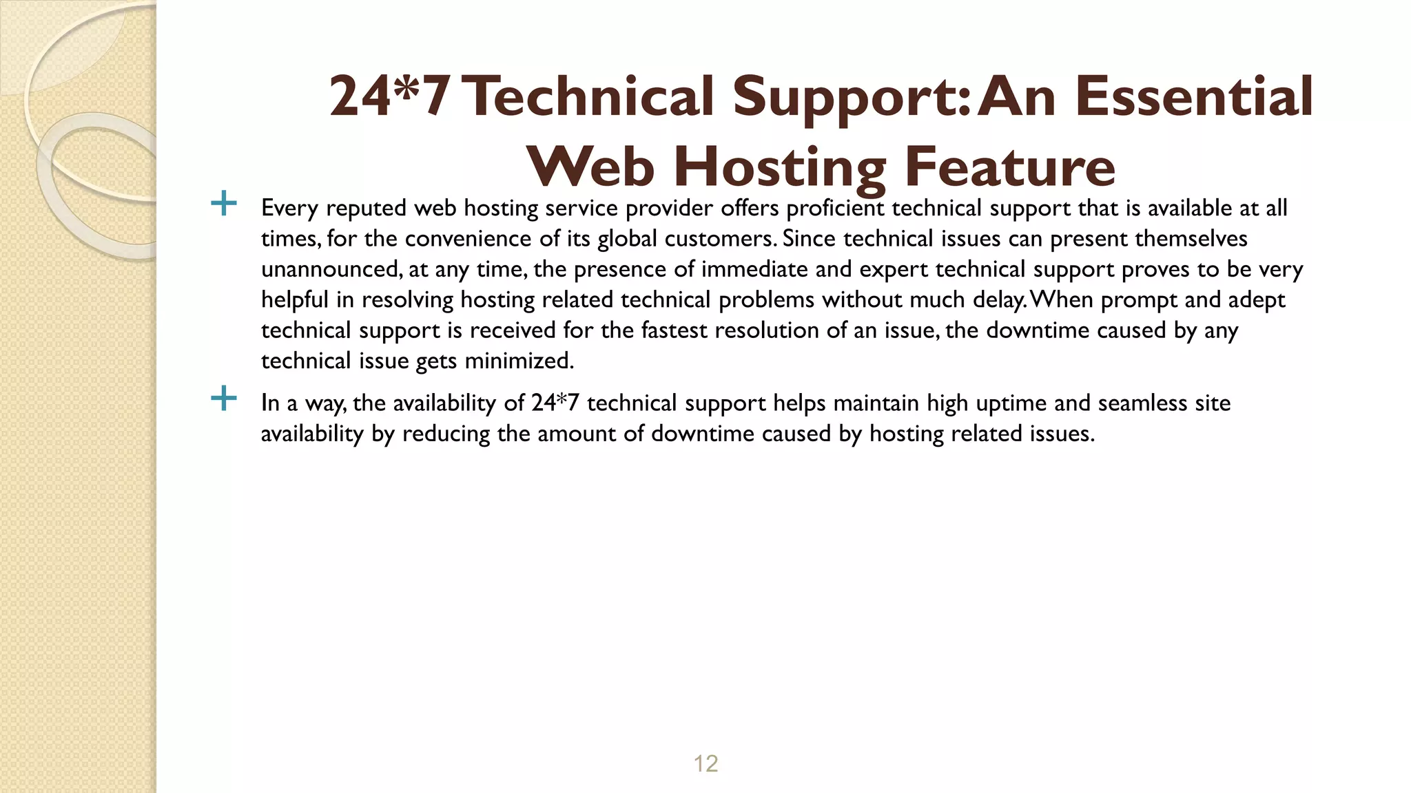  Every reputed web hosting service provider offers proficient technical support that is available at all
times, for the convenience of its global customers. Since technical issues can present themselves
unannounced, at any time, the presence of immediate and expert technical support proves to be very
helpful in resolving hosting related technical problems without much delay.When prompt and adept
technical support is received for the fastest resolution of an issue, the downtime caused by any
technical issue gets minimized.
 In a way, the availability of 24*7 technical support helps maintain high uptime and seamless site
availability by reducing the amount of downtime caused by hosting related issues.
12
24*7Technical Support:An Essential
Web Hosting Feature
 