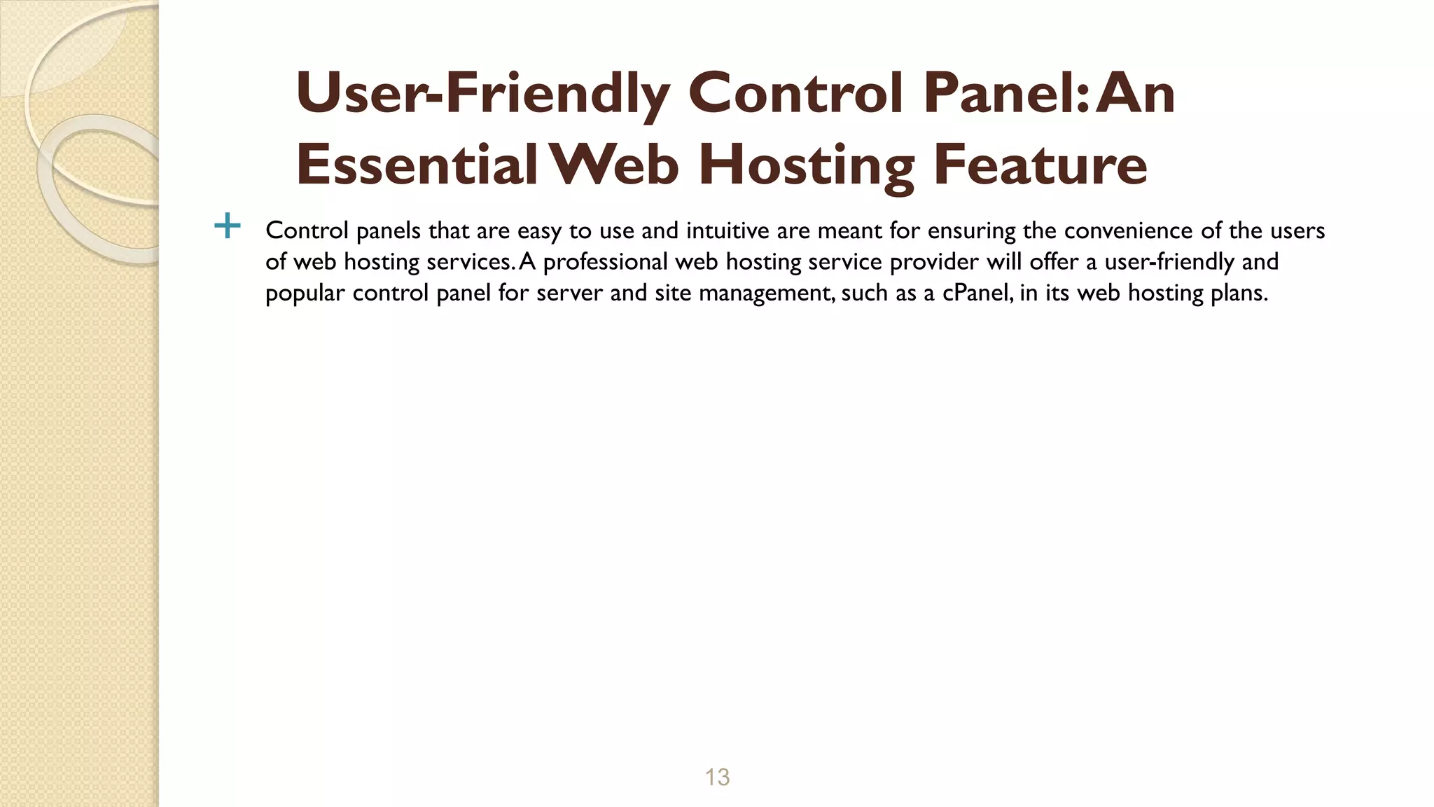  Control panels that are easy to use and intuitive are meant for ensuring the convenience of the users
of web hosting services.A professional web hosting service provider will offer a user-friendly and
popular control panel for server and site management, such as a cPanel, in its web hosting plans.
13
User-Friendly Control Panel:An
EssentialWeb Hosting Feature
 