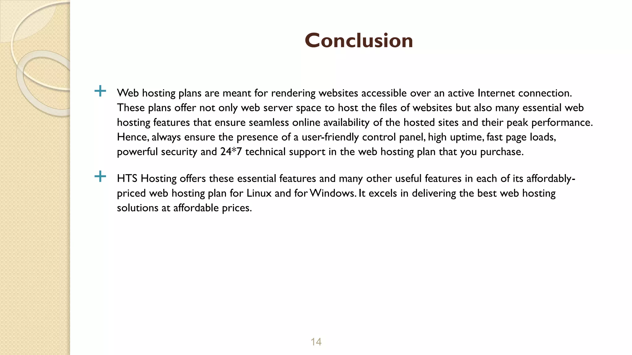  Web hosting plans are meant for rendering websites accessible over an active Internet connection.
These plans offer not only web server space to host the files of websites but also many essential web
hosting features that ensure seamless online availability of the hosted sites and their peak performance.
Hence, always ensure the presence of a user-friendly control panel, high uptime, fast page loads,
powerful security and 24*7 technical support in the web hosting plan that you purchase.
 HTS Hosting offers these essential features and many other useful features in each of its affordably-
priced web hosting plan for Linux and forWindows. It excels in delivering the best web hosting
solutions at affordable prices.
14
Conclusion
 