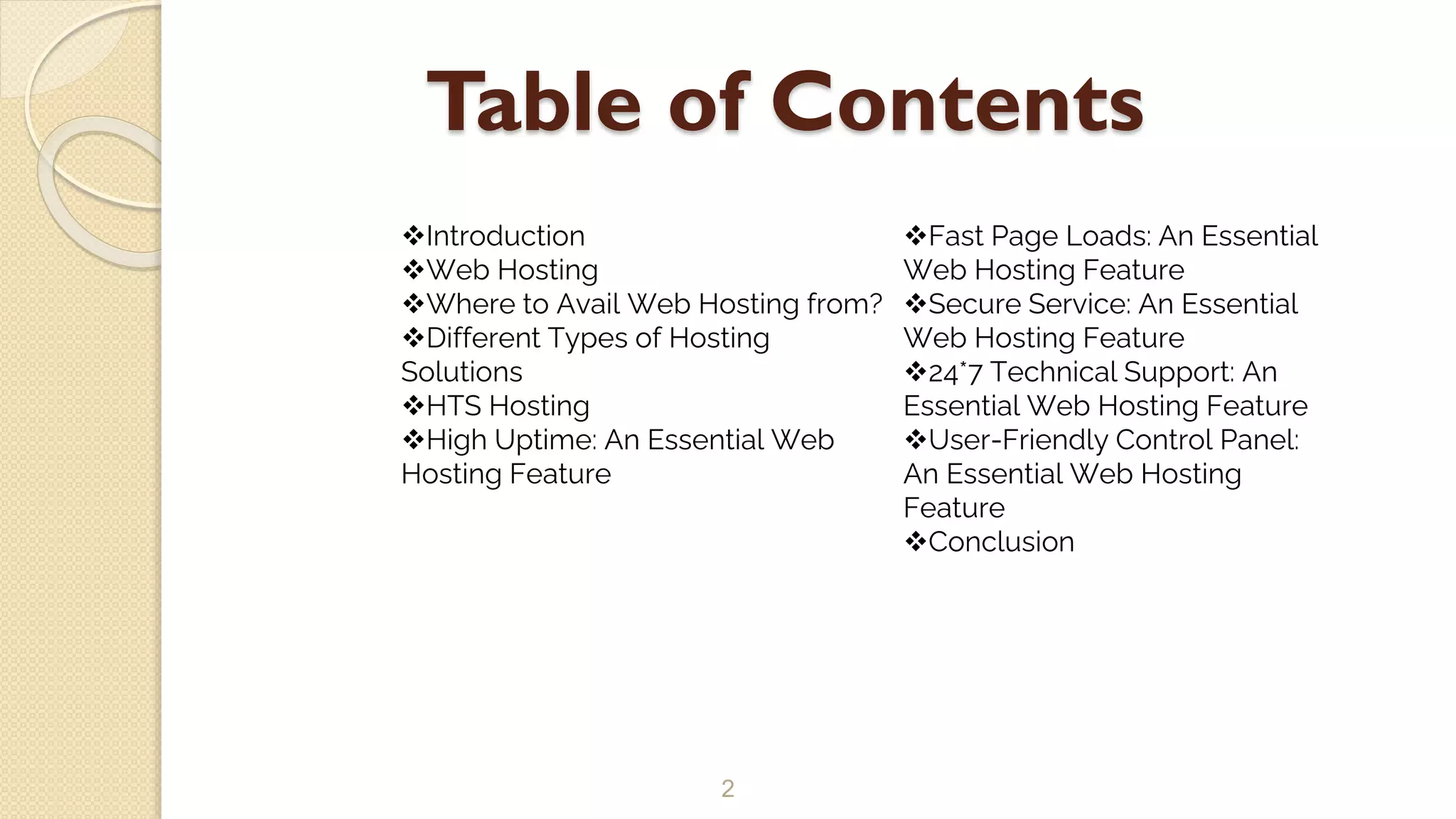 Table of Contents
2
Introduction
Web Hosting
Where to Avail Web Hosting from?
Different Types of Hosting
Solutions
HTS Hosting
High Uptime: An Essential Web
Hosting Feature
Fast Page Loads: An Essential
Web Hosting Feature
Secure Service: An Essential
Web Hosting Feature
24*7 Technical Support: An
Essential Web Hosting Feature
User-Friendly Control Panel:
An Essential Web Hosting
Feature
Conclusion
 
