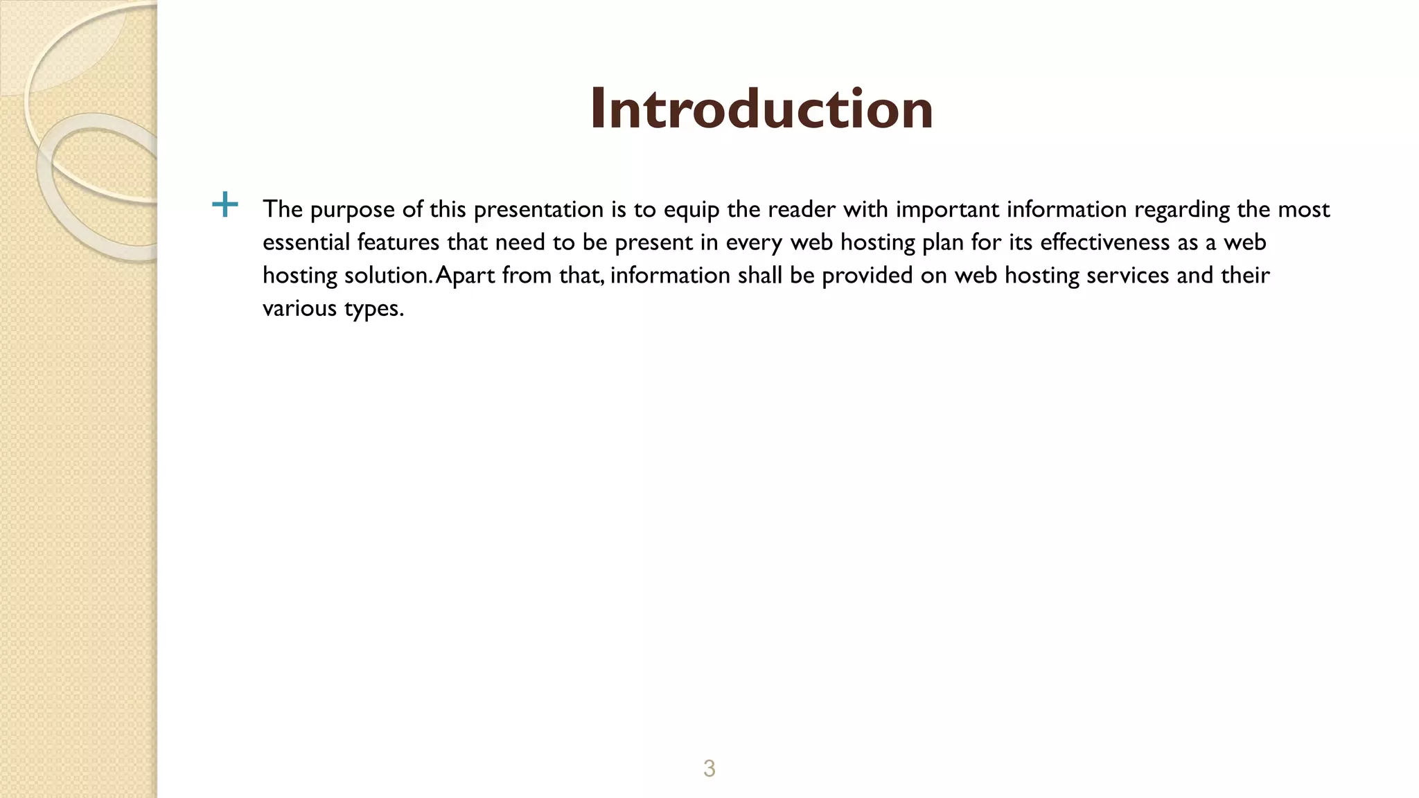  The purpose of this presentation is to equip the reader with important information regarding the most
essential features that need to be present in every web hosting plan for its effectiveness as a web
hosting solution.Apart from that, information shall be provided on web hosting services and their
various types.
3
Introduction
 