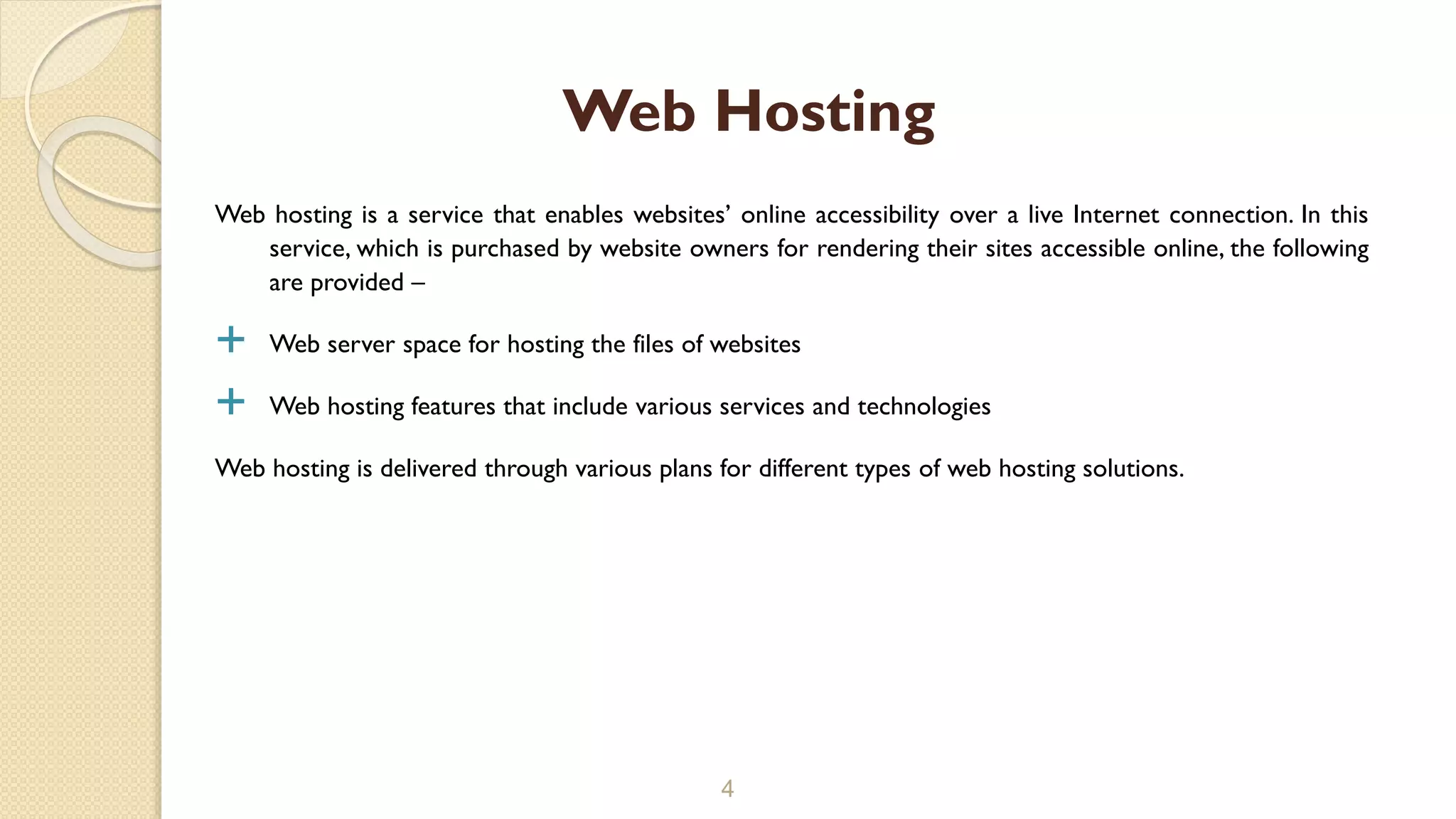Web hosting is a service that enables websites’ online accessibility over a live Internet connection. In this
service, which is purchased by website owners for rendering their sites accessible online, the following
are provided –
 Web server space for hosting the files of websites
 Web hosting features that include various services and technologies
Web hosting is delivered through various plans for different types of web hosting solutions.
4
Web Hosting
 