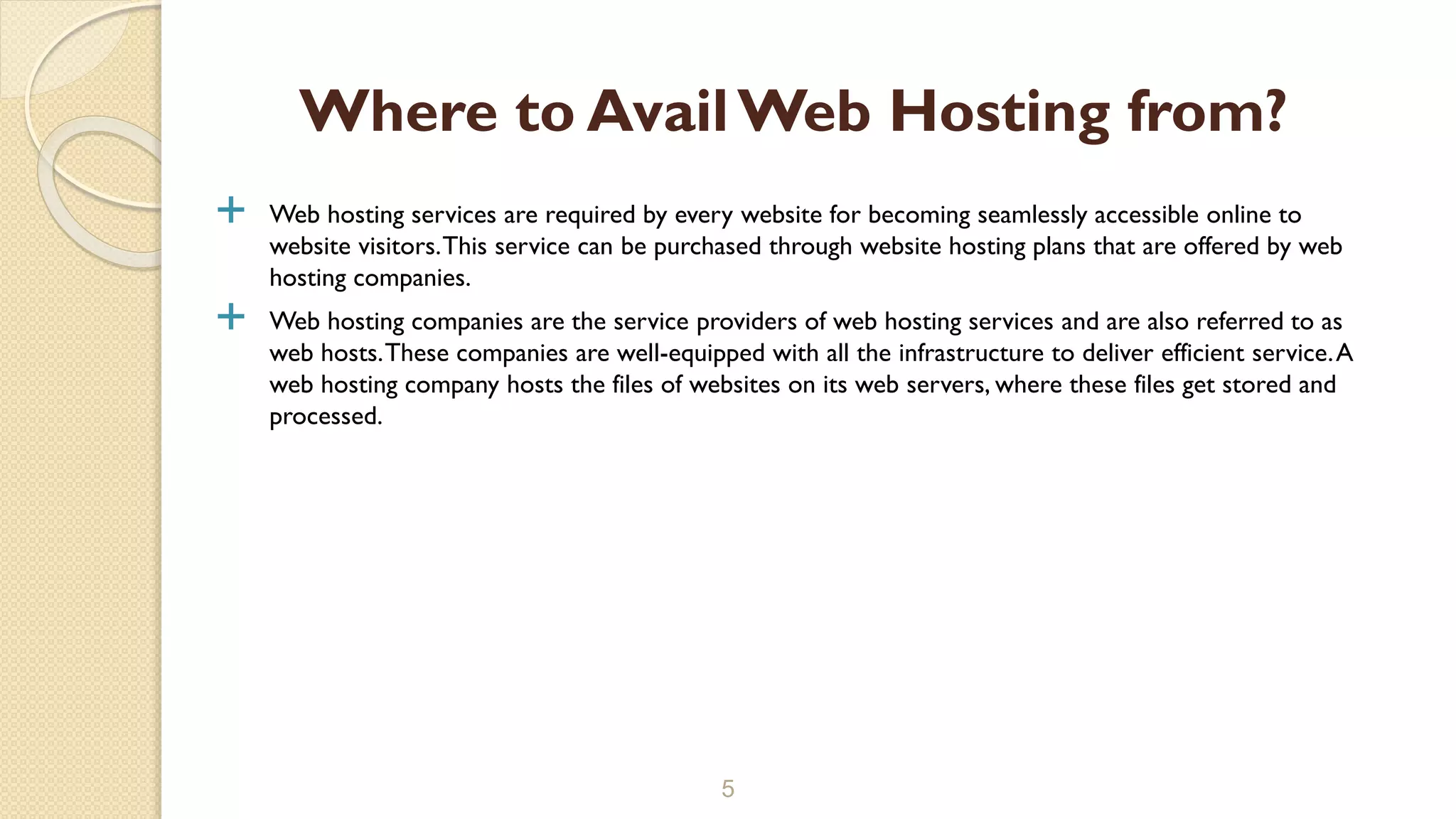  Web hosting services are required by every website for becoming seamlessly accessible online to
website visitors.This service can be purchased through website hosting plans that are offered by web
hosting companies.
 Web hosting companies are the service providers of web hosting services and are also referred to as
web hosts.These companies are well-equipped with all the infrastructure to deliver efficient service.A
web hosting company hosts the files of websites on its web servers, where these files get stored and
processed.
5
Where to AvailWeb Hosting from?
 