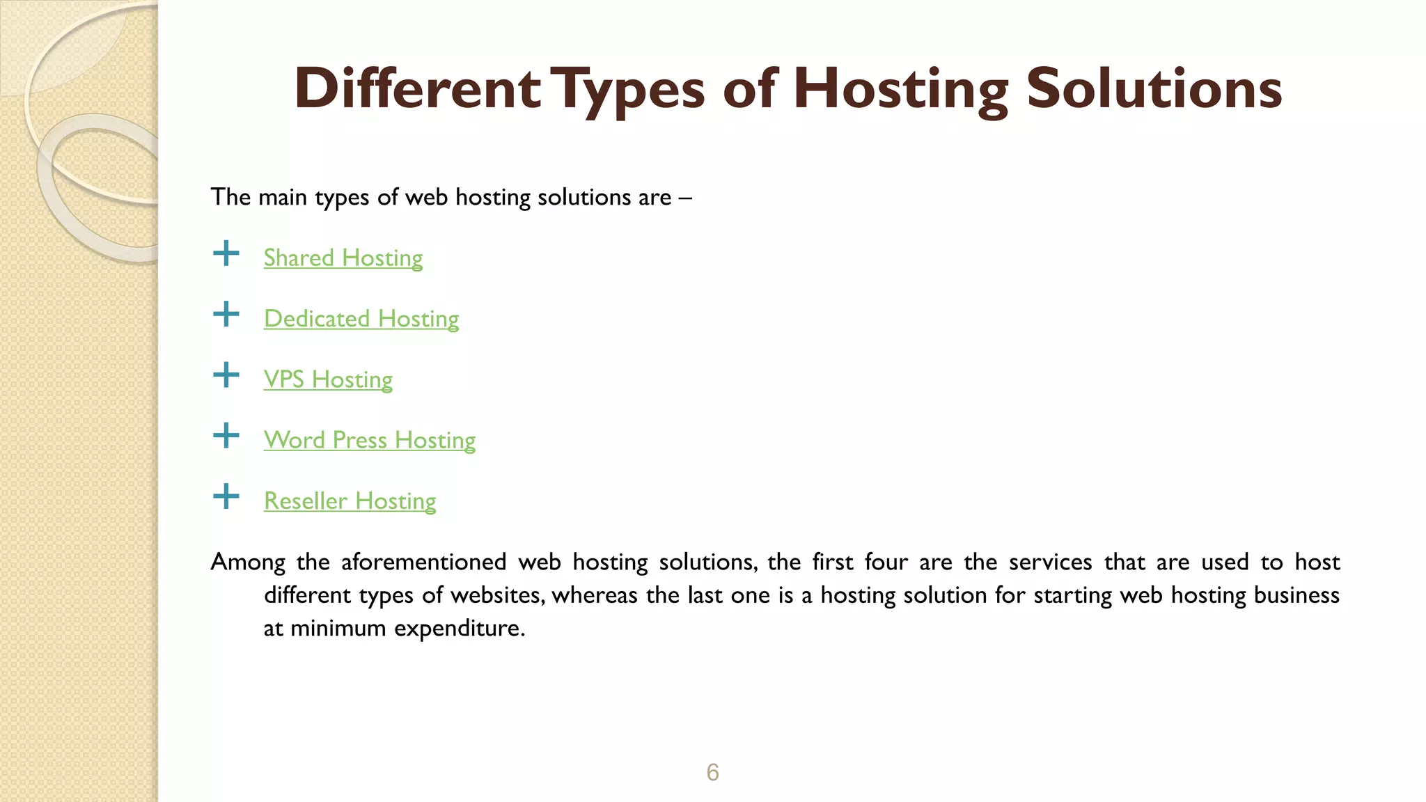 The main types of web hosting solutions are –
 Shared Hosting
 Dedicated Hosting
 VPS Hosting
 Word Press Hosting
 Reseller Hosting
Among the aforementioned web hosting solutions, the first four are the services that are used to host
different types of websites, whereas the last one is a hosting solution for starting web hosting business
at minimum expenditure.
6
DifferentTypes of Hosting Solutions
 