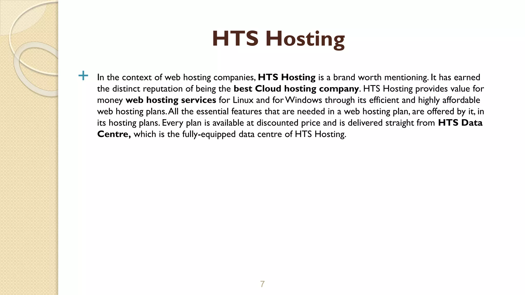  In the context of web hosting companies, HTS Hosting is a brand worth mentioning. It has earned
the distinct reputation of being the best Cloud hosting company. HTS Hosting provides value for
money web hosting services for Linux and forWindows through its efficient and highly affordable
web hosting plans.All the essential features that are needed in a web hosting plan, are offered by it, in
its hosting plans. Every plan is available at discounted price and is delivered straight from HTS Data
Centre, which is the fully-equipped data centre of HTS Hosting.
7
HTS Hosting
 